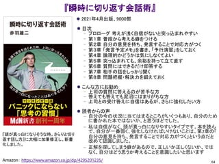 『瞬時に切り返す会話術』
⚫ 2021年4月出版、9000部
⚫ 目次
– プロローグ 考えが浅く自信がないと突っ込まれやすい
– 第１章 普段から考える癖をつける
– 第２章 自分の意見を持ち、発言することで対応力がつく
– 第３章 「発言予定メモ」を書き、「予行演習」をしておく
– 第４章 論理的かどうかは気にしなくてよい
– 第５章 突っ込まれても、余裕を持って立て直す
– 第６章 質問にはできるだけ即答する
– 第７章 相手の話をしっかり聞く
– 第８章 問題把握・解決力を鍛えておく
⚫ こんな方にお勧め
– 上司の質問に答えるのが苦手な方
– 答えても答えても泥沼にはまりがちな方
– 上司との受け答えに自信はあるが、さらに強化したい方
⚫ 読者からの声
– 自分の今の状況に当てはまるところがいくつもあり、自分のため
に書かれた本ではないか、と思うほどでした。
– 私は自信がなく、頭が真っ白になりやすいタイプです。本を読ん
で、自分が一番弱く、強化しなければいけないことは、第2章の「
自分の意見を持ち、発言することで対応力がつく」という点だと
改めて認識しました。
– 正解を探してしまう癖があるので、正しいか正しくないか、では
なく、自分はどう思うか考えることを意識したいと思います
64
Amazon： https://www.amazon.co.jp/dp/4295201235/
『頭が真っ白になりそうな時、さらりと切り
返す話し方』に大幅に加筆修正し、新書
化しました。
 