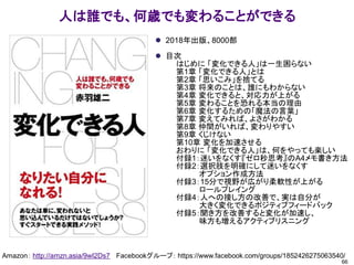人は誰でも、何歳でも変わることができる
⚫ 2018年出版、8000部
⚫ 目次
はじめに 「変化できる人」は一生困らない
第1章 「変化できる人」とは
第2章 「思いこみ」を捨てる
第3章 将来のことは、誰にもわからない
第4章 変化できると、対応力が上がる
第5章 変わることを恐れる本当の理由
第6章 変化するための「魔法の言葉」
第7章 変えてみれば、よさがわかる
第8章 仲間がいれば、変わりやすい
第9章 くじけない
第10章 変化を加速させる
おわりに 「変化できる人」は、何をやっても楽しい
付録1：迷いをなくす『ゼロ秒思考』のA4メモ書き方法
付録2：選択肢を明確にして迷いをなくす
オプション作成方法
付録3：15分で視野が広がり柔軟性が上がる
ロールプレイング
付録4：人への接し方の改善で、実は自分が
大きく変化できるポジティブフィードバック
付録5：聞き方を改善すると変化が加速し、
味方も増えるアクティブリスニング
66
Amazon： http://amzn.asia/9wI2Ds7 Facebookグループ： https://www.facebook.com/groups/1852426275063540/
 