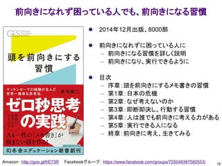 前向きになれず困っている人でも、前向きになる習慣
Amazon： http://goo.gl/frE73R Facebookグループ： https://www.facebook.com/groups/725048367582553/
⚫ 2014年12月出版、8000部
⚫ 前向きになれずに困っている人に
– 前向きになる習慣を詳しく説明
– 前向きになり、実行できるように
⚫ 目次
– 序章：頭を前向きにするメモ書きの習慣
– 第1章：日本の危機
– 第2章：なぜ考えないのか
– 第3章：即断即決し、行動する習慣
– 第4章：人は誰でも前向きに考える力がある
– 第5章：実行できる人になる
– 終章：前向きに考え、生きてみる
78
 