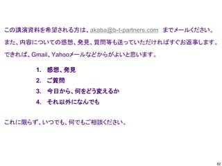 この講演資料を希望される方は、akaba@b-t-partners.com までメールください。
また、内容についての感想、発見、質問等も送っていただければすぐお返事します。
できれば、Gmail、Yahooメールなどからがよいと思います。
これに限らず、いつでも、何でもご相談ください。
1. 感想、発見
2. ご質問
3. 今日から、何をどう変えるか
4. それ以外になんでも
82
 