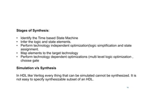 14
Stages of Synthesis:
• Identify the Time based State Machine
• Infer the logic and state elements.
• Perform technology independent optimization(logic simplification and state
assignment.
• Map elements to the target technology
• Perform technology dependent optimizations (multi level logic optimization ,
choose gate
Simulation v/s Synthesis
In HDL like Verilog every thing that can be simulated cannot be synthesized. It is
not easy to specify synthesizable subset of an HDL.
 