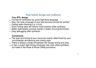 15
Note before design and synthesis:
Your RTL design
 Functional verification by some high-level language
 Also, the code coverage of your test benches should be verified
 Coding style checking (i.e. n-Lint)
 Good coding style will reduce most hazards while synthesis
 Better optimization process results in better circuit performance
 Easy debugging after synthesis
Constraints
 The area and timing of your circuit are mainly determined by your
circuit/design architecture and coding style.
 There is always a trade-off between the design timing and area.
 In fact, a super tight timing constraint may work while synthesis,
but failed in the Place  Route (PR) procedure.
 