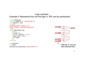 18
Example 3: Represents how can the logic in RTL can be synthesized.
module parity (in,p);
parameter WIDTH = 2; // default width is 2
input [WIDTH-1 : 0] in;
output p;
//simple approach : assign p = ^in;
//here is another , more general approach
reg p;
always @(in) begin: loop
integer i;
reg parity = 0;
for (i = 0; I  WIDTH; i = i + 1)
parity = parity ^ in[ i ] ;
p = parity;
end
endmodule
wire [3:0] word;
wire parity;
parity #(4) ecc (word,parity) //specify WIDTH = 4
Logic synthesis
 