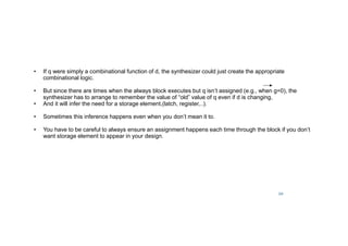 20
• If q were simply a combinational function of d, the synthesizer could just create the appropriate
combinational logic.
• But since there are times when the always block executes but q isn’t assigned (e.g., when g=0), the
synthesizer has to arrange to remember the value of “old” value of q even if d is changing,
• And it will infer the need for a storage element,(latch, register,..).
• Sometimes this inference happens even when you don’t mean it to.
• You have to be careful to always ensure an assignment happens each time through the block if you don’t
want storage element to appear in your design.
 
