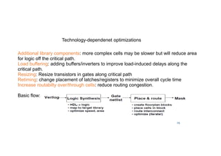 29
Technology-dependenet optimizations
Additional library components: more complex cells may be slower but will reduce area
for logic off the critical path.
Load buffering: adding buffers/inverters to improve load-induced delays along the
critical path.
Resizing: Resize transistors in gates along critical path
Retiming: change placement of latches/registers to minimize overall cycle time
Increase routabilty over/through cells: reduce routing congestion.
Basic flow:
 