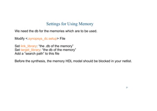 31
Settings for Using Memory
We need the db for the memories which are to be used.
Modify .synopsys_dc.setup File
Set link_library: “the .db of the memory”
Set target_library: “the db of the memory”
Add a “search path” to this file
Before the synthesis, the memory HDL model should be blocked in your netlist.
 