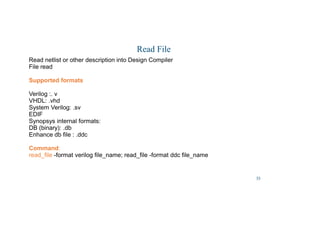 33
Read File
Read netlist or other description into Design Compiler
File read
Supported formats
Verilog :. v
VHDL: .vhd
System Verilog: .sv
EDIF
Synopsys internal formats:
DB (binary): .db
Enhance db file : .ddc
Command:
read_file -format verilog file_name; read_file -format ddc file_name
 