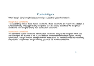35
Constraint types
When Design Compiler optimizes your design, it uses two types of constraint:
Design Rule Constraints
The logic library defines these implicit constraints. These constraints are required for a design to
function correctly. They apply to any design that uses the library. By default, the design rule
constraints have a higher priority than optimization constraints
Optimization Constraints
You define this explicit constraints .Optimization constraints apply to the design on which you
are working for the duration of the dc_shell session and represent the design’s goals. During
optimization , Design compiler attempts to meet these goals, but no design rules are violated by
the process. To optimize a design correctly, you must set realistic constraints.
 
