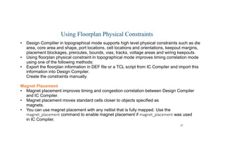 37
Using Floorplan Physical Constraints
• Design Compliler in topographical mode supports high level physical constraints such as die
area, core area and shape, port locations, cell locations and orientations, keepout margins,
placement blockages, preroutes, bounds, vias, tracks, voltage areas and wiring keepouts.
• Using floorplan physical constraint in topographical mode improves timing correlation mode
using one of the following methods:
• Export the floorplan information in DEF file or a TCL script from IC Compiler and import this
information into Design Compiler.
Create the constraints manually.
Magnet Placement
• Magnet placement improves timing and congestion correlation between Design Compiler
and IC Compiler.
• Magnet placement moves standard cells closer to objects specified as
magnets.
• You can use magnet placement with any netlist that is fully mapped. Use the
magnet_placement command to enable magnet placement if magnet_placement was used
in IC Compiler.
 
