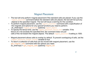 38
Magnet Placement
• The tool will only perform magnet placement if the standard cells are placed. If you use the
magnet_placement command before the standard cells are placed, the tool will not pull any
objects to the specified magnet. The tool will issue a warning for this condition.
• To perform magnet placement, use the magnet_placement command with a specification of
the magnets and options for any special functions you need to perform:
dc_shell-topo magnet_placement [options] magnet_objects
• To specify the fanout limit, use the magnet_placement_fanout_limit variable. If the
fanout of a net exceeds the specified limit, the command does not pull
cells of the net toward the magnet objects. The default magnet_placement lt setting is 1000.
• Magnet placement allows cells to overlap by default. To prevent overlapping of cells, set the
magnet_placement_disable_overlap variable to true.
• To return a collection of cells that can be moved with magnet placement, use the
get_magnet_cells command with the options you need:
dc_shell-topo  get_magnet_cells [options] magnet_list
 