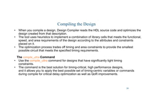 39
Compiling the Design
• When you compile a design, Design Compiler reads the HDL source code and optimizes the
design created from that description.
• The tool uses heuristics to implement a combination of library cells that meets the functional,
speed, and area requirements of the design according to the attributes and constraints
placed on it.
• The optimization process trades off timing and area constraints to provide the smallest
possible circuit that meets the specified timing requirements.
The compile_ultra
compile_ultra
compile_ultra
compile_ultra Command
• Use the compile_ultra command for designs that have significantly tight timing
constraints.
• The command is the best solution for timing-critical, high performance designs,
and it allows you to apply the best possible set of timing-centric variables or commands
during compile for critical delay optimization as well as QoR improvements.
 