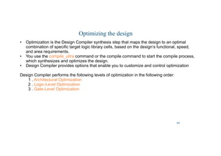 40
Optimizing the design
• Optimization is the Design Compiler synthesis step that maps the design to an optimal
combination of specific target logic library cells, based on the design’s functional, speed,
and area requirements.
• You use the compile_ultra command or the compile command to start the compile process,
which synthesizes and optimizes the design.
• Design Compiler provides options that enable you to customize and control optimization
Design Compiler performs the following levels of optimization in the following order:
1 . Architectural Optimization
2 . Logic-Level Optimization
3 . Gate-Level Optimization
 