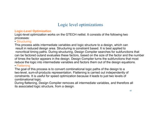 42
Logic level optimizations
Logic-Level Optimization
Logic-level optimization works on the GTECH netlist. It consists of the following two
processes:
• Structuring
This process adds intermediate variables and logic structure to a design, which can
result in reduced design area. Structuring is constraint based. It is best applied to
noncritical timing paths. During structuring, Design Compiler searches for subfunctions that
can be factored outand evaluates these factors, based on the size of the factor and the number
of times the factor appears in the design. Design Compiler turns the subfunctions that most
reduce the logic into intermediate variables and factors them out of the design equations.
• Flattening
The goal of this process is to convert combinational logic paths of the design to a
two-level, sum-of-products representation. Flattening is carried out independently of
constraints. It is useful for speed optimization because it leads to just two levels of
combinational logic.
During flattening, Design Compiler removes all intermediate variables, and therefore all
its associated logic structure, from a design.
 