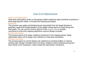 43
Gate level Optimization
Gate-Level Optimization
Gate-level optimization works on the generic netlist created by logic synthesis to produce a
technology-specific netlist. It includes the following processes:
• Mapping
This process uses gates (combinational and sequential) from the target libraries to
generate a gate-level implementation of the design whose goal is to meet timing and
area goals. You can use the various options of the compile_ultra or compile
command to control the mapping algorithms used by Design Compiler
• Delay optimization
The process goal is to fix delay violations introduced in the mapping phase. Delay
optimization does not fix design rule violations or meet area constraints..
• Design rule fixing
The process goal is to correct design rule violations by inserting buffers or resizing
existing cells. Design Compiler tries to fix these violations without affecting timing and
area results, but if necessary, it does violate the optimization constraints.
 
