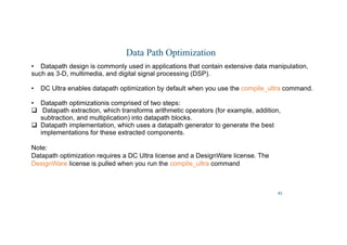 45
Data Path Optimization
• Datapath design is commonly used in applications that contain extensive data manipulation,
such as 3-D, multimedia, and digital signal processing (DSP).
• DC Ultra enables datapath optimization by default when you use the compile_ultra command.
• Datapath optimizationis comprised of two steps:
 Datapath extraction, which transforms arithmetic operators (for example, addition,
subtraction, and multiplication) into datapath blocks.
 Datapath implementation, which uses a datapath generator to generate the best
implementations for these extracted components.
Note:
Datapath optimization requires a DC Ultra license and a DesignWare license. The
DesignWare license is pulled when you run the compile_ultra command
 