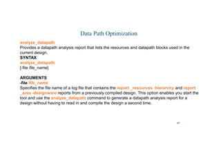 46
Data Path Optimization
analyze_datapath
Provides a datapath analysis report that lists the resources and datapath blocks used in the
current design.
SYNTAX
analyze_datapath
[-file file_name]
ARGUMENTS
-file file_name
Specifies the file name of a log file that contains the report _resources -hierarchy and report
_area -designware reports from a previously compiled design. This option enables you start the
tool and use the analyze_datapath command to generate a datapath analysis report for a
design without having to read in and compile the design a second time.
 