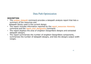 47
Data Path Optimization
DESCRIPTION
• The analyze_datapath command provides a datapath analysis report that lists a
summary of the resources and
datapath blocks used in the current design.
• The report includes information reported by the report_resources -hierarchy
command and the report_area -designware command.
• The report displays the area of singleton DesignWare designs and extracted
datapath designs.
• The report summarizes the number of singleton DesignWare components,
summarizes the number of datapath designs, and lists the designs output width
ranges.
 
