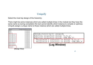 48
Uniquify
Select the most top design of the hierarchy:
There might be some instances which are called multiple times in the module but they have the
same name so during compilation the tool cannot identify which instance to compile or optimize.
Uniquify assign a unique name to those instance which are called multiple times.
 