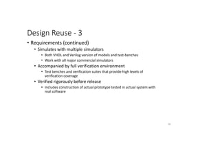 Design Reuse - 3
• Requirements (continued)
• Simulates with multiple simulators
• Both VHDL and Verilog version of models and test-benches
• Work with all major commercial simulators
• Accompanied by full verification environment
• Test benches and verification suites that provide high levels of
verification coverage
• Verified rigorously before release
• Includes construction of actual prototype tested in actual system with
real software
56
 