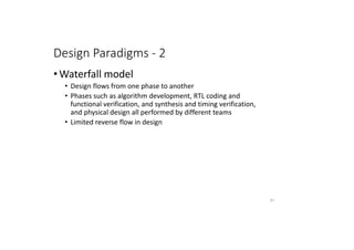 Design Paradigms - 2
• Waterfall model
• Design flows from one phase to another
• Phases such as algorithm development, RTL coding and
functional verification, and synthesis and timing verification,
and physical design all performed by different teams
• Limited reverse flow in design
61
 
