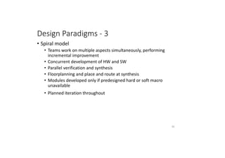 Design Paradigms - 3
• Spiral model
• Teams work on multiple aspects simultaneously, performing
incremental improvement
• Concurrent development of HW and SW
• Parallel verification and synthesis
• Floorplanning and place and route at synthesis
• Modules developed only if predesigned hard or soft macro
unavailable
• Planned iteration throughout
62
 