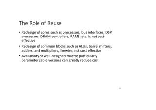 The Role of Reuse
• Redesign of cores such as processors, bus interfaces, DSP
processors, DRAM controllers, RAMS, etc. is not cost-
effective
• Redesign of common blocks such as ALUs, barrel shifters,
adders, and multipliers, likewise, not cost effective
• Availability of well-designed macros particularly
parameterizable versions can greatly reduce cost
65
 