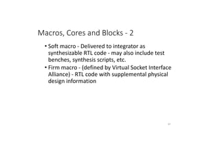 Macros, Cores and Blocks - 2
• Soft macro - Delivered to integrator as
synthesizable RTL code - may also include test
benches, synthesis scripts, etc.
• Firm macro - (defined by Virtual Socket Interface
Alliance) - RTL code with supplemental physical
design information
67
 