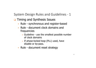 System Design Rules and Guidelines - 1
68
 Timing and Synthesis Issues
 Rule - synchronous and register-based
 Rule - document clock domains and
frequencies
• Guideline - use the smallest possible number
of clock domains
• If phase-locked loop (PLL) used, have
disable or by-pass.
 Rule - document reset strategy
 