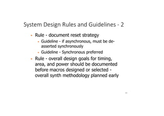 System Design Rules and Guidelines - 2
69
 Rule - document reset strategy
• Guideline - if asynchronous, must be de-
asserted synchronously
• Guideline - Synchronous preferred
 Rule - overall design goals for timing,
area, and power should be documented
before macros designed or selected -
overall synth methodology planned early
 