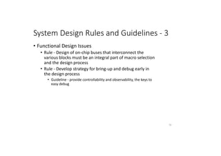 System Design Rules and Guidelines - 3
• Functional Design Issues
• Rule - Design of on-chip buses that interconnect the
various blocks must be an integral part of macro selection
and the design process
• Rule - Develop strategy for bring-up and debug early in
the design process
• Guideline - provide controllability and observability, the keys to
easy debug
70
 