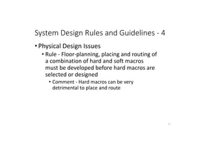 System Design Rules and Guidelines - 4
• Physical Design Issues
• Rule - Floor-planning, placing and routing of
a combination of hard and soft macros
must be developed before hard macros are
selected or designed
• Comment - Hard macros can be very
detrimental to place and route
71
 