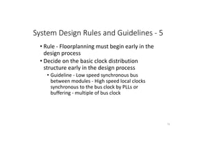 System Design Rules and Guidelines - 5
• Rule - Floorplanning must begin early in the
design process
• Decide on the basic clock distribution
structure early in the design process
• Guideline - Low speed synchronous bus
between modules - High speed local clocks
synchronous to the bus clock by PLLs or
buffering - multiple of bus clock
72
 