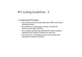RTL Coding Guidelines - 2
• Fundamental Principles
• Use simple constructs, basic types (for VHDL), and simple
clocking schemes
• Be consistent in coding style, naming, and style for
processes and state machines
• Use a regular partitioning method with module outputs
registered and modules of about the same size
• Use comments, meaningful names and constants and
parameters instead of numbers
77
 
