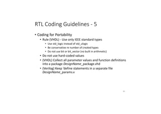 RTL Coding Guidelines - 5
• Coding for Portability
• Rule (VHDL) - Use only IEEE standard types
• Use std_logic instead of std_ulogic
• Be conservative re number of created types
• Do not use bit or bit_vector (no built in arithmetic)
• Do not use hard-coded values
• (VHDL) Collect all parameter values and function definitions
into a package DesignName_package.vhd
• (Verilog) Keep ‘define statements in a separate file
DesignName_params.v
80
 