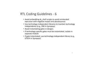 RTL Coding Guidelines - 6
• Avoid embedding dc_shell scripts to avoid unintended
execution with negative impact and obsolescence
• Use technology-independent libraries to maintain technology
independence (e.g., DW in Synopsys)
• Avoid instantiating gates in designs
• If technology-specific gates must be instantiated, isolate in
separate module
• If gate instantiated, use technology-independent library (e.g.,
GTECH in Synopsys)
81
 