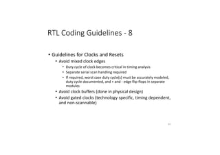 RTL Coding Guidelines - 8
• Guidelines for Clocks and Resets
• Avoid mixed clock edges
• Duty cycle of clock becomes critical in timing analysis
• Separate serial scan handling required
• If required, worst case duty cycle(s) must be accurately modeled,
duty cycle documented, and + and - edge flip-flops in separate
modules
• Avoid clock buffers (done in physical design)
• Avoid gated clocks (technology specific, timing dependent,
and non-scannable)
83
 