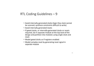 RTL Coding Guidelines – 9
• Avoid internally-generated clocks (logic they clock cannot
be scanned; synthesis constraints difficult to write)
• Avoid internally generated resets
• If gated clocks, or internally-generated clocks or resets
required, do in separate module at the top level of the
design and partition into modules using single clock and
reset.
• Model gated clocks as if registers enabled.
• Model complex reset by generating reset signal in
separate module
84
 