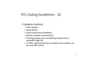 RTL Coding Guidelines - 10
• Coding for Synthesis
• Infer registers
• Avoid latches
• Avoid combinational feedback
• Specify complete sensitivity lists
• In Verilog, always use non-blocking assignments in
always@(*edge clk)
• In VHDL, signals preferred to variables, but variables can
be used with caution
85
 