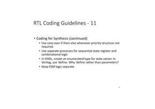 RTL Coding Guidelines - 11
• Coding for Synthesis (continued)
• Use case over if-then-else whenever priority structure not
required.
• Use separate processes for sequential state register and
combinational logic
• In VHDL, create an enumerated type for state vector. In
Verilog, use ‘define. Why ‘define rather than parameters?
• Keep FSM logic separate
86
 