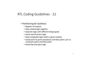 RTL Coding Guidelines - 12
• Partitioning for Synthesis
• Register all outputs
• Keep related logic together
• Separate logic with different design goals
• Avoid asynchronous logic
• Keep mergeable logic within a given module
• Avoid point-to-point exceptions and false paths such as
multicycle paths and false paths
• Avoid top-level glue logic
87
 