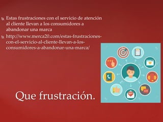  Estas frustraciones con el servicio de atención
al cliente llevan a los consumidores a
abandonar una marca
 http://www.merca20.com/estas-frustraciones-
con-el-servicio-al-cliente-llevan-a-los-
consumidores-a-abandonar-una-marca/
Que frustración.
 