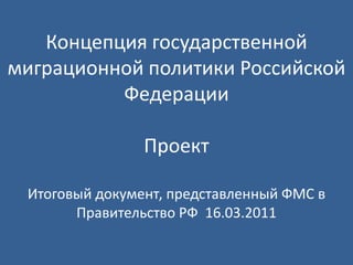 Концепция государственной миграционной политики Российской ФедерацииПроектИтоговый документ, представленный ФМС в Правительство РФ  16.03.2011 