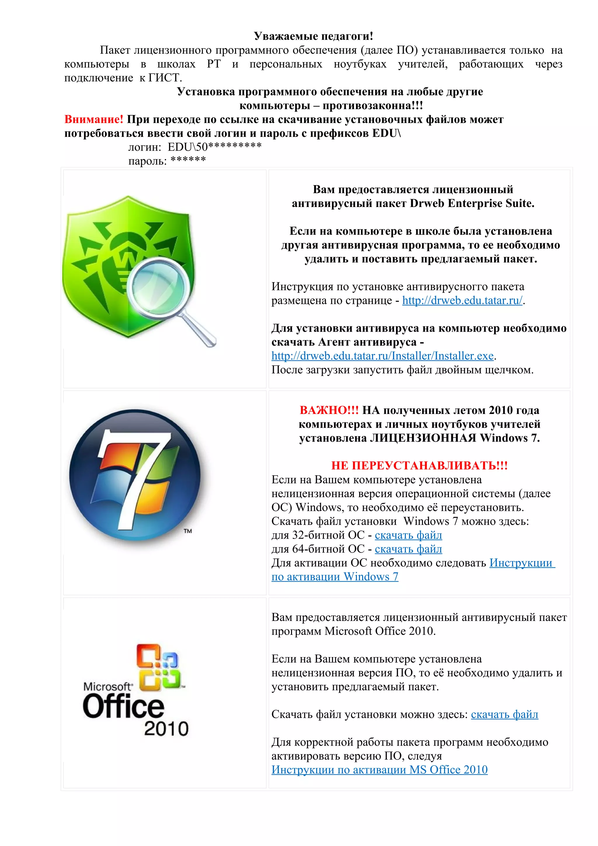 Уважаемые педагоги!
      Пакет лицензионного программного обеспечения (далее ПО) устанавливается только на
компьютеры в школах РТ и персональных ноутбуках учителей, работающих через
подключение к ГИСТ.
                    Установка программного обеспечения на любые другие
                              компьютеры – противозаконна!!!
Внимание! При переходе по ссылке на скачивание установочных файлов может
потребоваться ввести свой логин и пароль с префиксов EDU
           логин: EDU50*********
           пароль: ******

                                           Вам предоставляется лицензионный
                                        антивирусный пакет Drweb Enterprise Suite.

                                       Если на компьютере в школе была установлена
                                      другая антивирусная программа, то ее необходимо
                                          удалить и поставить предлагаемый пакет.

                                    Инструкция по установке антивирусногго пакета
                                    размещена по странице - http://drweb.edu.tatar.ru/.

                                    Для установки антивируса на компьютер необходимо
                                    скачать Агент антивируса -
                                    http://drweb.edu.tatar.ru/Installer/Installer.exe.
                                    После загрузки запустить файл двойным щелчком.


                                         ВАЖНО!!! НА полученных летом 2010 года
                                         компьютерах и личных ноутбуков учителей
                                         установлена ЛИЦЕНЗИОННАЯ Windows 7.

                                               НЕ ПЕРЕУСТАНАВЛИВАТЬ!!!
                                    Если на Вашем компьютере установлена
                                    нелицензионная версия операционной системы (далее
                                    ОС) Windows, то необходимо её переустановить.
                                    Скачать файл установки Windows 7 можно здесь:
                                    для 32-битной ОС - скачать файл
                                    для 64-битной ОС - скачать файл
                                    Для активации ОС необходимо следовать Инструкции
                                    по активации Windows 7


                                    Вам предоставляется лицензионный антивирусный пакет
                                    программ Microsoft Office 2010.

                                    Если на Вашем компьютере установлена
                                    нелицензионная версия ПО, то её необходимо удалить и
                                    установить предлагаемый пакет.

                                    Скачать файл установки можно здесь: скачать файл

                                    Для корректной работы пакета программ необходимо
                                    активировать версию ПО, следуя
                                    Инструкции по активации MS Office 2010
 