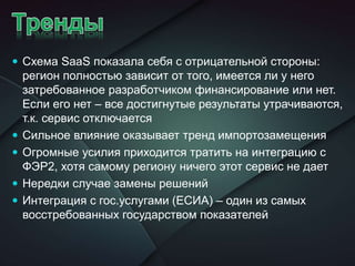  Схема SaaS показала себя с отрицательной стороны:
регион полностью зависит от того, имеется ли у него
затребованное разработчиком финансирование или нет.
Если его нет – все достигнутые результаты утрачиваются,
т.к. сервис отключается
 Сильное влияние оказывает тренд импортозамещения
 Огромные усилия приходится тратить на интеграцию с
ФЭР2, хотя самому региону ничего этот сервис не дает
 Нередки случае замены решений
 Интеграция с гос.услугами (ЕСИА) – один из самых
восстребованных государством показателей
 