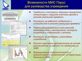  Сведения о состоянии здоровья пациентов
стационара и загрузке коечного фонда в
режиме реального времени;
 Контроль за работой отделений и
сотрудников в режиме реального времени;
 Персонифицированный учет расхода
медикаментов и материалов, контроль
остатков в отделениях и аптеке;
 Контроль за доходами и расходами
учреждения;
 Расчет зарплаты медперсонала на основе
результатов их работы по сведениям из
ЭМК;
 Формирование статистической и
аналитической отчетности по первичным
данным из ЭМК.
Возможности МИС Парус
для руководства учреждения
 