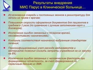 Результаты внедрения
МИС Парус в Клинической больнице…
 Исчезновение очереди и постоянных звонков в регистратуру для
записи на прием к врачам;
 Повышение скорости оформления документов для пациентов в
среднем в 2 раза (по сравнению с ручным заполнением карт и
договоров);
 Исключение ошибок связанных с почерком врачей,
несовместимыми назначениями;
 Контроль соответствия назначений выбранным стандартам
лечения;
 Персонифицированный учет расхода медикаментов и
материалов позволил снизить затраты учреждения на их закупку
на 8%;
 Исключение ошибок связанных с человеческим фактором при
формировании отчетности, за счет формирования по
первичным данным из ЭМК.
 