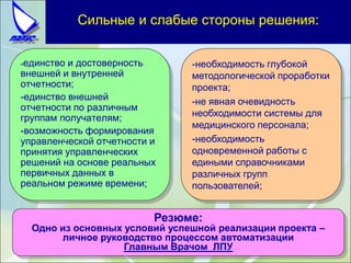Сильные и слабые стороны решения:
-единство и достоверность
внешней и внутренней
отчетности;
-единство внешней
отчетности по различным
группам получателям;
-возможность формирования
управленческой отчетности и
принятия управленческих
решений на основе реальных
первичных данных в
реальном режиме времени;
-необходимость глубокой
методологической проработки
проекта;
-не явная очевидность
необходимости системы для
медицинского персонала;
-необходимость
одновременной работы с
едиными справочниками
различных групп
пользователей;
Резюме:
Одно из основных условий успешной реализации проекта –
личное руководство процессом автоматизации
Главным Врачом ЛПУ
 