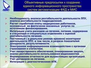 Объективные предпосылки к созданию
единого информационного пространства
систем автоматизации ФХД и МИС
 Необходимость анализа рентабельности деятельности ЛПУ,
анализа рентабельности подразделений.
 Расчет заработной платы медицинских работников,
основанный на фактически оказанных услугах по
источникам финансирования.
 Интеграция учета расходов на лечение, питание, содержание
в стационаре и специальных отделениях с оценкой
рентабельности лечения.
 Постоянный ( в реальном режиме времени) мониторинг
деятельности ЛПУ, в том числе, в разрезе показателей
доходности, результативности.
 Электронное информационное взаимодействие с органами
страхования и статистики.
 Учет лекарственного обеспечения, планирование закупок,
анализ рентабельности использования медикаментов.
 Формирование отчетности для вышестоящих организаций.
Учет договоров на лечение.
 Интеграция с диагностическими АПК.
 