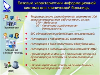 Базовые характеристики информационной
система для клинической больницы
 Территориально распределенная система на 300
автоматизированных рабочих мест, из них:
270 – Медицина
30 – Финансово-хозяйственная
деятельность;
 200 одновременно работающих пользователей;
 Интеграция с лабораторной системой;
 Интеграция с диагностическим оборудованием;
 Интеграция с информационной системой ФОМС;
 Прямая передача данных о стоимости лечения в
бухгалтерскую систему на основе сведений из
ЭМК;
 Расчет заработной платы на основе данных о
работе медперсонала из ЭМК.
Поликлиники
Стационар
и скорая помощь
ФХД
 