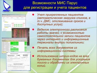 Учет прикрепленных пациентов
(автоматическая загрузка списков, в
т.ч. ДМС, отслеживание сроков и
доступных услуг);
 Ведение электронного расписания
работы врачей, с возможностью
самостоятельной записи пациентов
через интернет и информационные
терминалы внутри поликлиники;
 Печать всех документов из
информационной системы;
 Использование штрих-кодов на всех
бумажных документах для ускорения
поиска и обработки их электронных
копий.
Возможности МИС Парус
для регистрации и учета пациентов
 